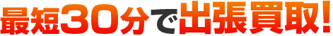 最短30分で出張買取!!